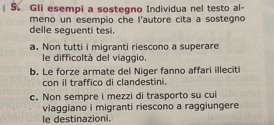 Gli esempi a sostegno Individua nel testo al-
meno un esempio che l’autore cita a sostegno
delle seguenti tesi.
a. Non tutti i migranti riescono a superare
le difficoltà del viaggio.
b. Le forze armate del Niger fanno affari illeciti
con il traffico di clandestini.
c. Non sempre i mezzi di trasporto su cui
viaggiano i migranti riescono a raggiungere
le destinazioni.