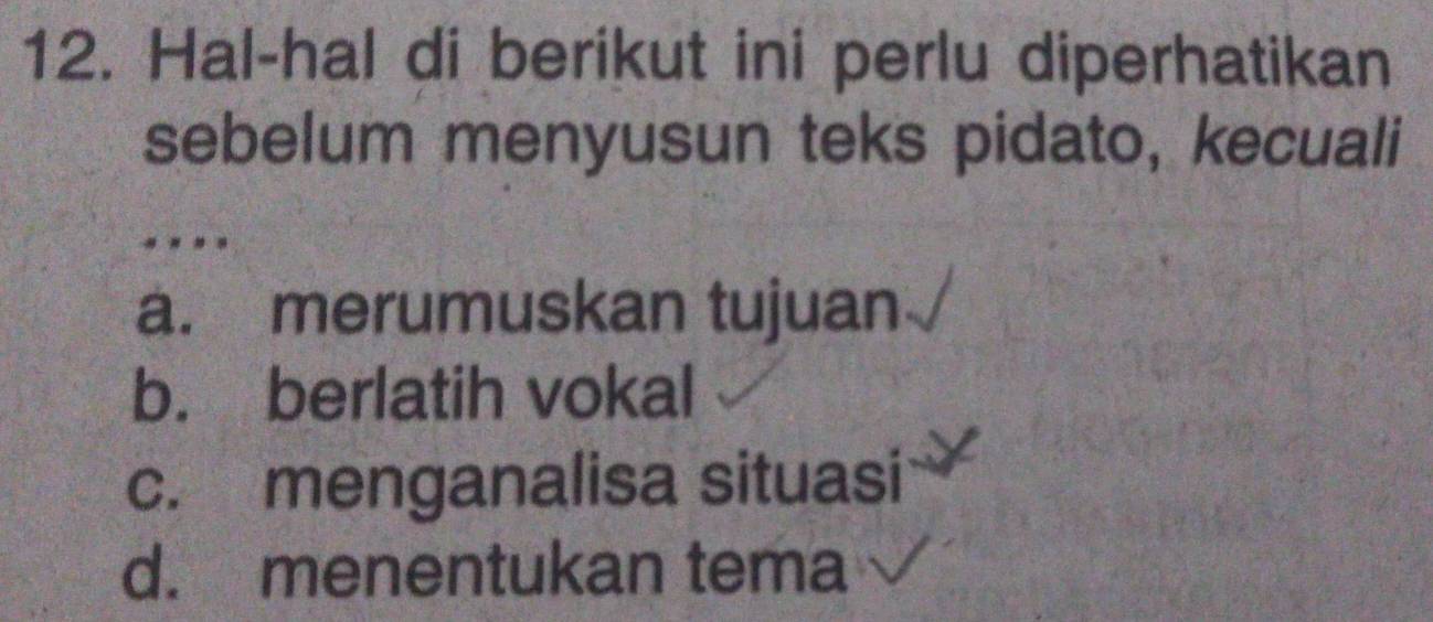 Hal-hal di berikut ini perlu diperhatikan
sebelum menyusun teks pidato, kecuali
....
a. merumuskan tujuan
b. berlatih vokal
c. menganalisa situasi
d. menentukan tema