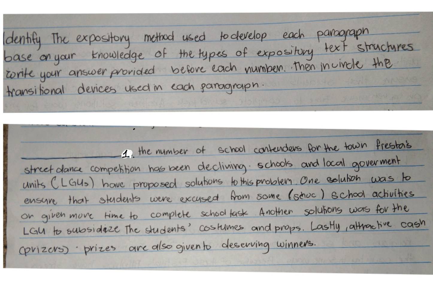 dentify The expository method used to develop each parograph 
base on your knowledge of the types of expository text structures 
worite your answer provided before each number. then incircle the 
transitional devices used in each paragraph. 
_1. the number of school contenders for the town fresta's 
street dance compettion has been decliving schools and local goverment 
unils (LGU)) have proposed solutions to this problem. One solulion was to 
ensure that students were excused from some (schoc) school achivities 
or given move time to complete school fask. Another solubons was for the 
LGu to subsidaze The students' coslumes and props. LasHly, altraclive cash 
(prizers) prizes are also given to deserving winners.