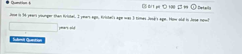 つ 100 $ 99 odot Details 
Jose is 56 years younger than Kristel. 2 years ago, Kristel's age was 3 times José's age. How old is Jose now? 
years old 
Submit Question