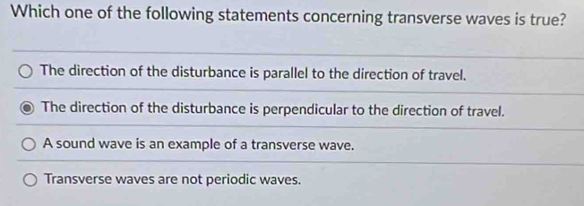 Which one of the following statements concerning transverse waves is true?
The direction of the disturbance is parallel to the direction of travel.
The direction of the disturbance is perpendicular to the direction of travel.
A sound wave is an example of a transverse wave.
Transverse waves are not periodic waves.