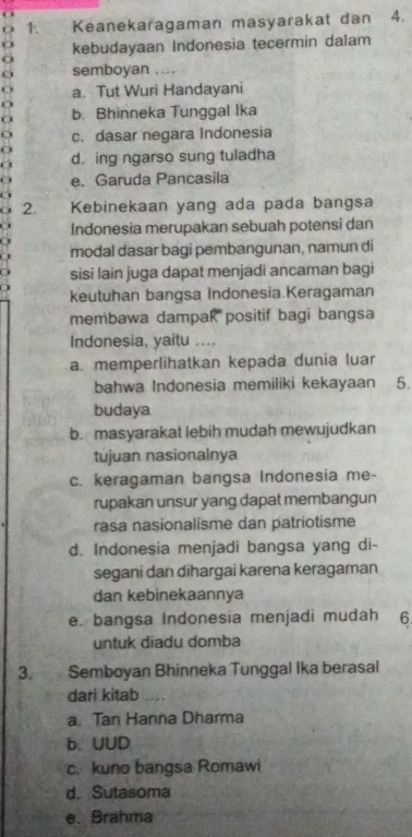 Keanekaragaman masyarakat dan 4.
o kebudayaan Indonesia tecermin dalam
semboyan ....
a. Tut Wuri Handayani
0 b. Bhinneka Tunggal Ika
c. dasar negara Indonesia
a d. ing ngarso sung tuladha
a e. Garuda Pancasila
2. Kebinekaan yang ada pada bangsa
Indonesia merupakan sebuah potensi dan
modal dasar bagi pembangunan, namun di
sisi lain juga dapat menjadi ancaman bagi
keutuhan bangsa Indonesia.Keragaman
membawa dampak positif bagi bangsa
Indonesia, yaitu ....
a. memperlihatkan kepada dunia luar
bahwa Indonesia memiliki kekayaan 5.
budaya
b. masyarakat lebih mudah mewujudkan
tujuan nasionalnya
c. keragaman bangsa Indonesia me-
rupakan unsur yang dapat membangun
rasa nasionalisme dan patriotisme
d. Indonesia menjadi bangsa yang di-
segani dan dihargai karena keragaman
dan kebinekaannya
e. bangsa Indonesia menjadi mudah 6
untuk diadu domba
3. Semboyan Bhinneka Tunggal Ika berasal
dari kitab ..
a, Tan Hanna Dharma
b. UUD
c. kuno bangsa Romawi
d. Sutasoma
e、 Brahma