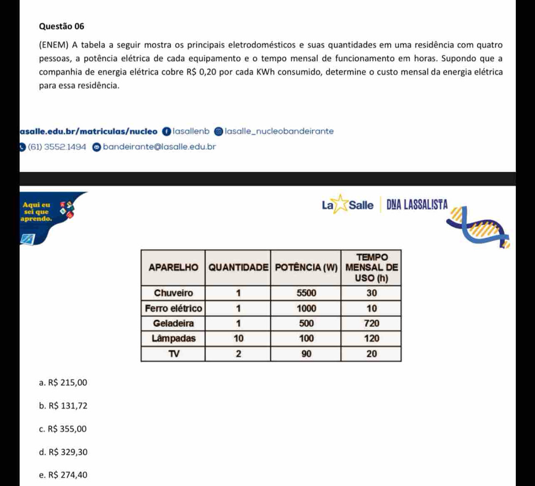 (ENEM) A tabela a seguir mostra os principais eletrodomésticos e suas quantidades em uma residência com quatro
pessoas, a potência elétrica de cada equipamento e o tempo mensal de funcionamento em horas. Supondo que a
companhia de energia elétrica cobre R$ 0,20 por cada KWh consumido, determine o custo mensal da energia elétrica
para essa residência.
asalle.edu.br/matriculas/nucleo ⑬|ɑsɑ||enb @ lasalle_nucleobandeirante
(61) 3552.1494 @ bandeirante@lasalle.edu.br
Aqui eu La Salle DNA LASSALISTA
sei que
aprendo.
a
a. R$ 215,00
b. R$ 131,72
c. R$ 355,00
d. R$ 329,30
e. R$ 274,40