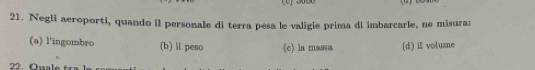 Negli aeroporti, quando il personale di terra pesa le valigie prima di imbarcarle, ne misura:
(a) l'ingombro (b) il peso (c) la massa (d) il volume