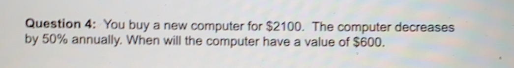 You buy a new computer for $2100.  The computer decreases
by 50% annually. When will the computer have a value of $600.