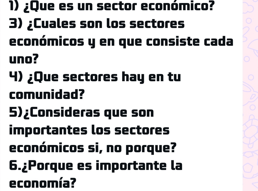 ¿Que es un sector económico? 
3) ¿Cuales son los sectores 
económicos y en que consiste cada 
uno? 
4) ¿Que sectores hay en tu 
comunidad? 
5)¿Consideras que son 
importantes los sectores 
económicos si, no porque? 
6.¿Porque es importante la 
economía?