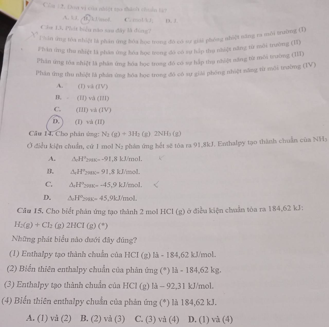 Cầu 12. Đơa vị của nhiệt tạo thành chuẩn là?
A. kJ /B.kJ/mol. C. mol/kJ; D. J.
Câu 13. Phát biểu nào sau đây là đúng?
Phản ứng tỏa nhiệt là phản ứng hóa học trong đó có sự giải phóng nhiệt năng ra môi trường (I)
Phản ứng thu nhiệt là phản ứng hóa học trong đó có sự hấp thụ nhiệt năng từ môi trường (II)
Phản ứng tỏa nhiệt là phản ứng hóa học trong đó có sự hấp thụ nhiệt năng từ môi trường (III)
Phản ứng thu nhiệt là phản ứng hóa học trong đó có sự giải phóng nhiệt năng từ môi trường (IV)
A. (I) và (IV)
B. . (II) và (III)
C. (III) và (IV)
D. (I) và (II)
Câu 14. Cho phản ứng: N_2(g)+3H_2 (g) 2N JH_3(g)
Ở điều kiện chuẩn, cứ 1 mol N_2 phản ứng hết sẽ tỏa ra 91,8kJ. Enthalpy tạo thành chuẩn của NH3
A. △ _rH°298K=-91 _ ^circ  8 1 KJ/T n( 101
B. △ _rH°298K=91 ,8 kJ/mol.
C. △ _rH°298K=-45 ,9 kJ/mol.
D. △ _rH°298K=45 ,9kJ/mol.
Câu 15. Cho biết phản ứng tạo thành 2 mol HCl (g) ở điều kiện chuần tỏa ra 184,62 kJ:
H_2(g)+Cl_2 (g) 2HCI (g) (*)
Những phát biểu nào dưới đây đúng?
(1) Enthalpy tạo thành chuần của HCI (g) là - 184,62 kJ/mol.
(2) Biến thiên enthalpy chuẩn của phản ứng (*) là - 184,62 kg.
(3) Enthalpy tạo thành chuẩn của HCl (g) là - 92,31 kJ/mol.
(4) Biến thiên enthalpy chuẩn của phản ứng (*) là 184,62 kJ.
A. (1) và (2) B. (2) và (3) C. (3) và (4) D. (1) và (4)