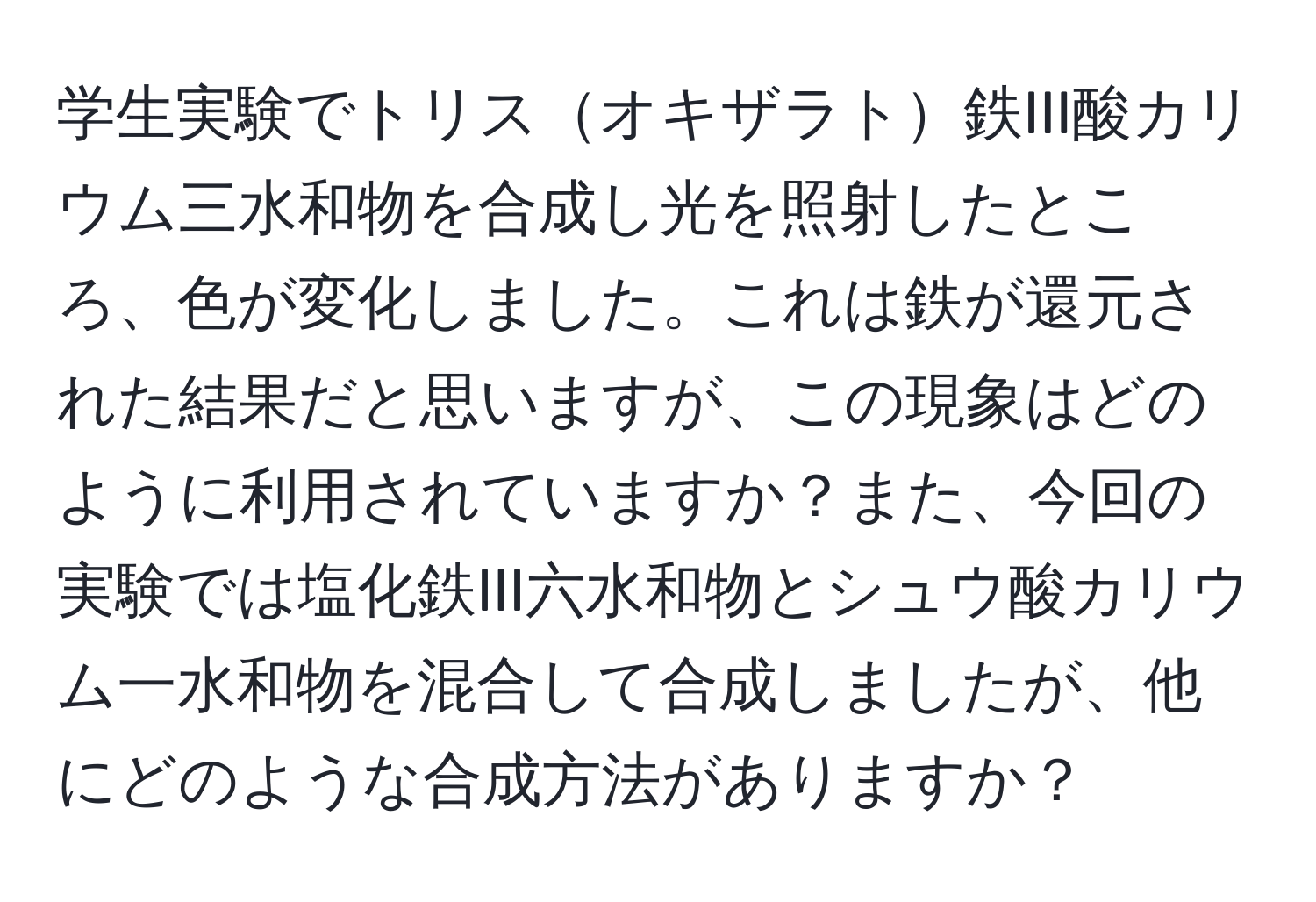 学生実験でトリスオキザラト鉄III酸カリウム三水和物を合成し光を照射したところ、色が変化しました。これは鉄が還元された結果だと思いますが、この現象はどのように利用されていますか？また、今回の実験では塩化鉄III六水和物とシュウ酸カリウム一水和物を混合して合成しましたが、他にどのような合成方法がありますか？