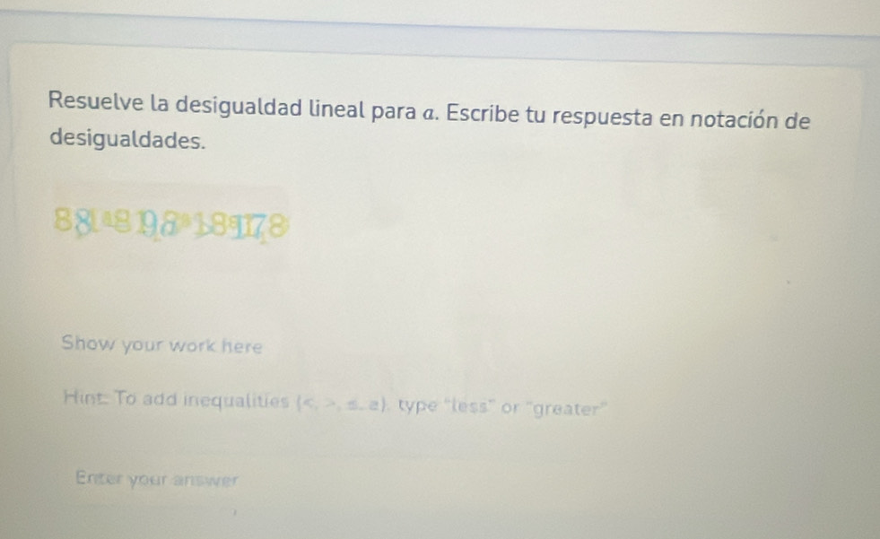 Resuelve la desigualdad lineal para «. Escribe tu respuesta en notación de 
desigualdades. 
881ª8 198ª 18 18°10 a c
Show your work here 
Hint To add inequalities  c,>,≤ ,a type “less” or "greater” 
Enter your answer