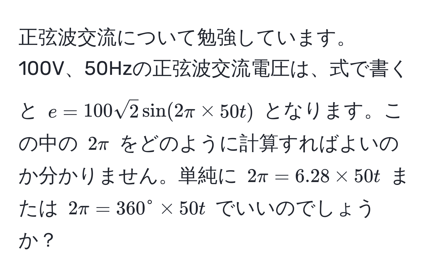 正弦波交流について勉強しています。100V、50Hzの正弦波交流電圧は、式で書くと $e = 100 sqrt(2) sin(2π * 50t)$ となります。この中の $2π$ をどのように計算すればよいのか分かりません。単純に $2π=6.28 * 50t$ または $2π=360° * 50t$ でいいのでしょうか？