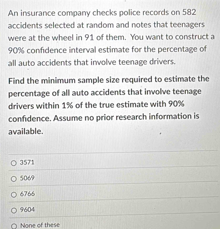 An insurance company checks police records on 582
accidents selected at random and notes that teenagers
were at the wheel in 91 of them. You want to construct a
90% confdence interval estimate for the percentage of
all auto accidents that involve teenage drivers.
Find the minimum sample size required to estimate the
percentage of all auto accidents that involve teenage
drivers within 1% of the true estimate with 90%
confidence. Assume no prior research information is
available.
3571
5069
6766
9604
None of these