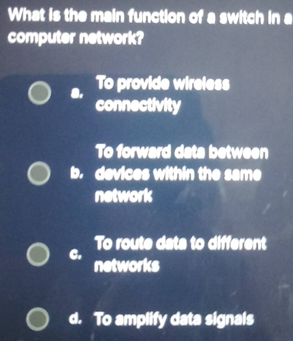 What is the main function of a switch in a
computer network?
To provide wireless
connectivity
To forward data between
D. devices within the same
network
To route data to different
C.
networks
d. To amplify data signals