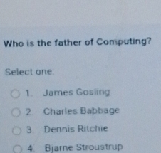 Who is the father of Computing?
Select one:
1. James Gosling
2. Charles Babbage
3 Dennis Ritchie
4 Bjarne Stroustrup