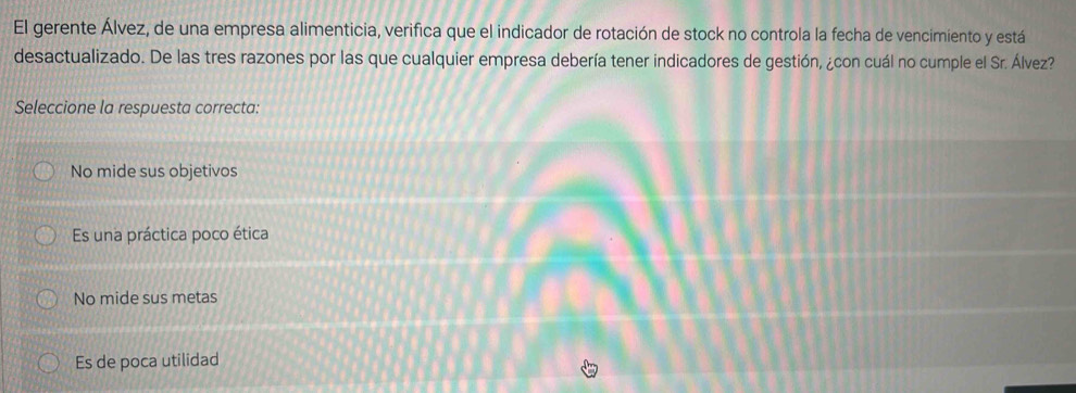 El gerente Álvez, de una empresa alimenticia, verifica que el indicador de rotación de stock no controla la fecha de vencimiento y está
desactualizado. De las tres razones por las que cualquier empresa debería tener indicadores de gestión, ¿con cuál no cumple el Sr. Álvez?
Seleccione la respuesta correcta:
No mide sus objetivos
Es una práctica poco ética
No mide sus metas
Es de poca utilidad