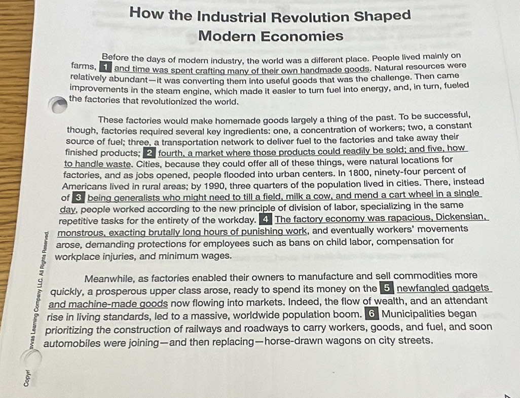 How the Industrial Revolution Shaped 
Modern Economies 
Before the days of modern industry, the world was a different place. People lived mainly on 
farms, ae and time was spent crafting many of their own handmade goods. Natural resources were 
relatively abundant—it was converting them into useful goods that was the challenge. Then came 
improvements in the steam engine, which made it easier to turn fuel into energy, and, in turn, fueled 
the factories that revolutionized the world. 
These factories would make homemade goods largely a thing of the past. To be successful, 
though, factories required several key ingredients: one, a concentration of workers; two, a constant 
source of fuel; three, a transportation network to deliver fuel to the factories and take away their 
finished products; 2 fourth, a market where those products could readily be sold; and five, how 
to handle waste. Cities, because they could offer all of these things, were natural locations for 
factories, and as jobs opened, people flooded into urban centers. In 1800, ninety-four percent of 
Americans lived in rural areas; by 1990, three quarters of the population lived in cities. There, instead 
of being generalists who might need to till a field, milk a cow, and mend a cart wheel in a single 
day, people worked according to the new principle of division of labor, specializing in the same 
repetitive tasks for the entirety of the workday. 4. The factory economy was rapacious, Dickensian, 
monstrous, exacting brutally long hours of punishing work, and eventually workers' movements 
arose, demanding protections for employees such as bans on child labor, compensation for 
workplace injuries, and minimum wages. 
Meanwhile, as factories enabled their owners to manufacture and sell commodities more 
quickly, a prosperous upper class arose, ready to spend its money on the 5 newfangled gadgets 
and machine-made goods now flowing into markets. Indeed, the flow of wealth, and an attendant 
rise in living standards, led to a massive, worldwide population boom. ⊙ Municipalities began 
prioritizing the construction of railways and roadways to carry workers, goods, and fuel, and soon 
automobiles were joining—and then replacing—horse-drawn wagons on city streets.