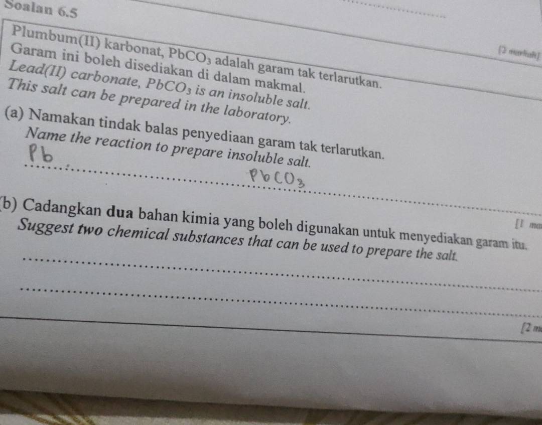 Soalan 6.5 
_ 
[2 markak] 
Plumbum(II) karbonat, PbC O 3 adalah garam tak terlarutkan. 
Garam ini boleh disediakan di dalam makmal. 
Lead(II) carbonate, PbCO_3 is an insoluble salt. 
This salt can be prepared in the laboratory. 
_ 
(a) Namakan tindak balas penyediaan garam tak terlarutkan. 
Name the reaction to prepare insoluble salt. 
(b) Cadangkan dua bahan kimia yang boleh digunakan untuk menyediakan garam itu. 
[l ma 
_ 
Suggest two chemical substances that can be used to prepare the salt. 
_ 
_ 
[2 m