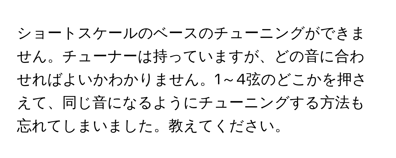 ショートスケールのベースのチューニングができません。チューナーは持っていますが、どの音に合わせればよいかわかりません。1～4弦のどこかを押さえて、同じ音になるようにチューニングする方法も忘れてしまいました。教えてください。