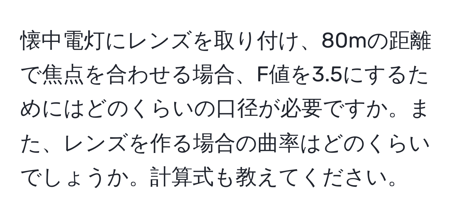 懐中電灯にレンズを取り付け、80mの距離で焦点を合わせる場合、F値を3.5にするためにはどのくらいの口径が必要ですか。また、レンズを作る場合の曲率はどのくらいでしょうか。計算式も教えてください。