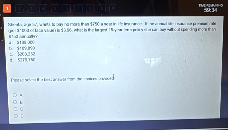 TIME REMAINING
1 2 3 4 5 6 7 B 9 10 59:34
.
Sherita, age 37, wants to pay no more than $750 a year in life insurance. If the annual life insurance premium rate
(per $1000 of face value) is $3.96, what is the largest 15-year term policy she can buy without spending more than
$750 annually?
a. $189,000
b. $109,890
c. $203,252
d. $276,750
Please select the best answer from the choices provided
A
B
C
D