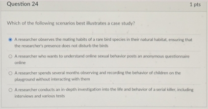 Which of the following scenarios best illustrates a case study?
A researcher observes the mating habits of a rare bird species in their natural habitat, ensuring that
the researcher's presence does not disturb the birds
A researcher who wants to understand online sexual behavior posts an anonymous questionnaire
online
A researcher spends several months observing and recording the behavior of children on the
playground without interacting with them
A researcher conducts an in-depth investigation into the life and behavior of a serial killer, including
interviews and various tests