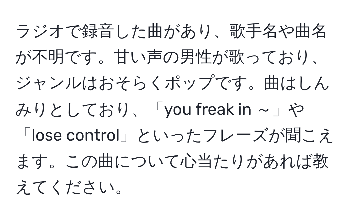 ラジオで録音した曲があり、歌手名や曲名が不明です。甘い声の男性が歌っており、ジャンルはおそらくポップです。曲はしんみりとしており、「you freak in ～」や「lose control」といったフレーズが聞こえます。この曲について心当たりがあれば教えてください。