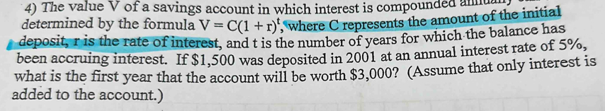 The value V of a savings account in which interest is compounded anug 
determined by the formula V=C(1+r)^t , where C represents the amount of the initial 
deposit, r is the rate of interest, and t is the number of years for which the balance has 
been accruing interest. If $1,500 was deposited in 2001 at an annual interest rate of 5%, 
what is the first year that the account will be worth $3,000? (Assume that only interest is 
added to the account.)