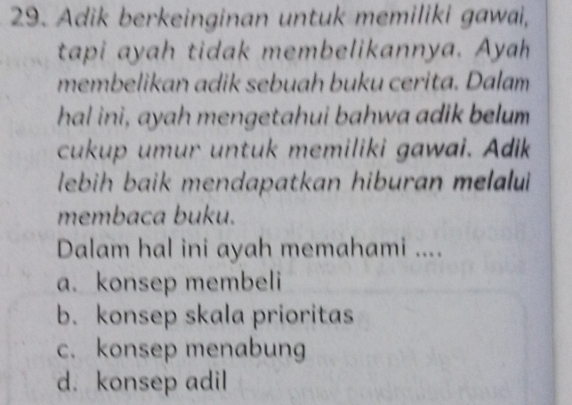 Adik berkeinginan untuk memiliki gawai,
tapi ayah tidak membelikannya. Ayah
membelikan adik sebuah buku cerita. Dalam
hal ini, ayah mengetahui bahwa adik belum
cukup umur untuk memiliki gawai. Adik
lebih baik mendapatkan hiburan melalui 
membaca buku.
Dalam hal ini ayah memahami ....
a. konsep membeli
b. konsep skala prioritas
c. konsep menabung
d. konsep adil