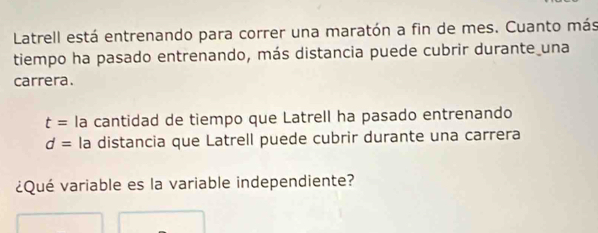 Latrell está entrenando para correr una maratón a fin de mes. Cuanto más 
tiempo ha pasado entrenando, más distancia puede cubrir durante una 
carrera.
t= la cantidad de tiempo que Latrell ha pasado entrenando
d= la distancia que Latrell puede cubrir durante una carrera 
¿Qué variable es la variable independiente?