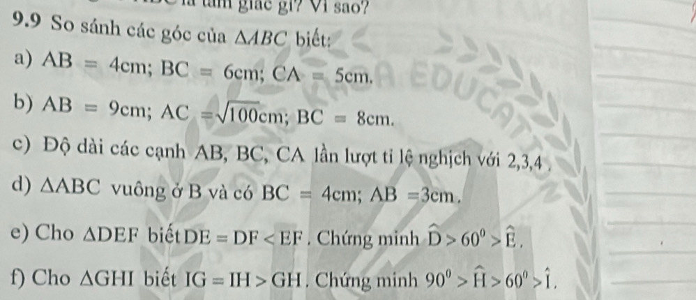 am giác gi? Vi são? 
9.9 So sánh các góc của △ ABC biết: 
a) AB=4cm; BC=6cm; CA=5cm. 
b) AB=9cm; AC=sqrt(100)cm; BC=8cm. 
c) Độ dài các cạnh AB, BC, CA lần lượt tỉ lệ nghịch với 2, 3, 4
d) △ ABC vuông ở B và có BC=4cm; AB=3cm. 
e) Cho △ DEF biết DE=DF . Chứng minh hat D>60^0>hat E. 
f) Cho △ GHI biết IG=IH>GH. Chứng minh 90^0>widehat H>60^0>widehat I.