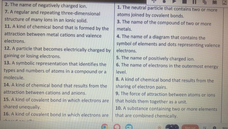 The name of negatively charged ion. 1. The neutral particle that contains two or more 
7. A regular and repeating three-dimensional atoms joined by covalent bonds. 
structure of many ions in an ionic solid. 3. The name of the compound of two or more 
11. A kind of chemical bond that is formed by the metals. 
attraction between metal cations and valence 4. The name of a diagram that contains the 
electrons. symbol of elements and dots representing valence 
12. A particle that becomes electrically charged by electrons. 
gaining or losing electrons. 5. The name of positively charged ion. 
13. A symbolic representation that identifies the 6. The name of electrons in the outermost energy 
types and numbers of atoms in a compound or a level. 
molecule. 8. A kind of chemical bond that results from the 
14. A kind of chemical bond that results from the sharing of electron pairs. 
attraction between cations and anions. 9. The force of attraction between atoms or ions 
15. A kind of covalent bond in which electrons are that holds them together as a unit. 
shared unequally. 10. A substance containing two or more elements 
16. A kind of covalent bond in which electrons are that are combined chemically. 
Sign out Nav