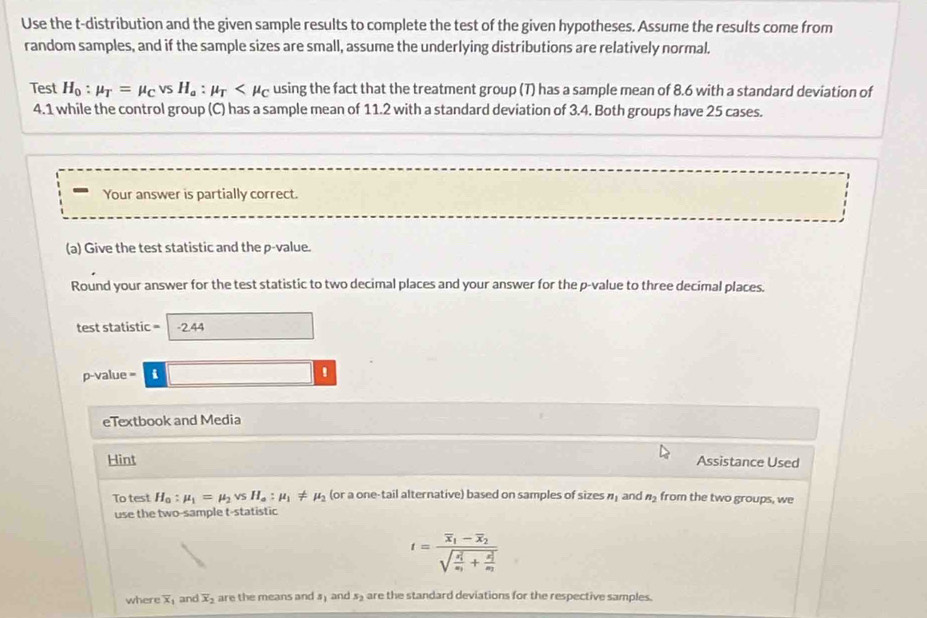 Use the t-distribution and the given sample results to complete the test of the given hypotheses. Assume the results come from 
random samples, and if the sample sizes are small, assume the underlying distributions are relatively normal. 
Test H_0:mu _T=mu _CvsH_a:mu _T using the fact that the treatment group (7) has a sample mean of 8.6 with a standard deviation of
4.1 while the control group (C) has a sample mean of 11.2 with a standard deviation of 3.4. Both groups have 25 cases. 
Your answer is partially correct. 
(a) Give the test statistic and the p -value. 
Round your answer for the test statistic to two decimal places and your answer for the p -value to three decimal places. 
test statistic =-244
p-value = . □ ' 
eTextbook and Media 
Hint Assistance Used 
To test H_a:mu _1=mu _2vsH_a:mu _1!= mu _2 (or a one-tail alternative) based on samples of sizes n_1 and n_2 from the two groups, we 
use the two-sample t -statistic
t=frac overline x_1-overline x_2(sqrt(frac x_1)^2) x_1+frac (x_2)^2x_2 
where X and overline x_2 are the means and #) and s₂ are the standard deviations for the respective samples.