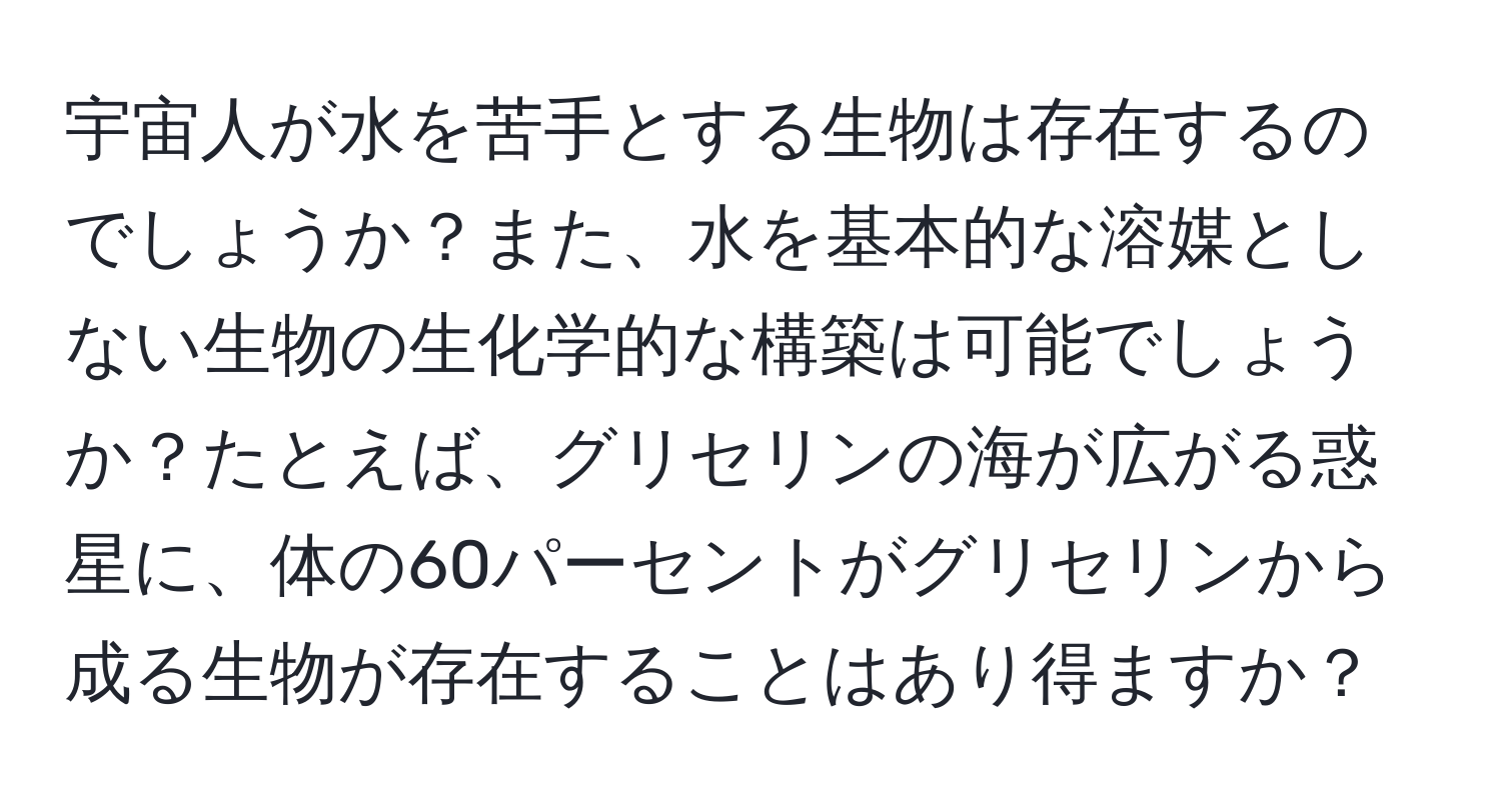 宇宙人が水を苦手とする生物は存在するのでしょうか？また、水を基本的な溶媒としない生物の生化学的な構築は可能でしょうか？たとえば、グリセリンの海が広がる惑星に、体の60パーセントがグリセリンから成る生物が存在することはあり得ますか？