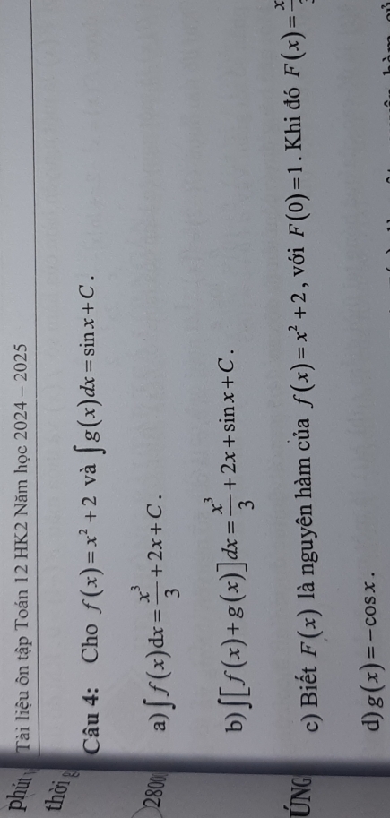 phút Tài liệu ôn tập Toán 12 HK2 Năm học 2024 - 2025
thờig
Câu 4: Cho f(x)=x^2+2 và ∈t g(x)dx=sin x+C. 
2800 a) ∈t f(x)dx= x^3/3 +2x+C.
b) ∈t [f(x)+g(x)]dx= x^3/3 +2x+sin x+C. 
ÚNg c) Biết F(x) là nguyên hàm của f(x)=x^2+2 , với F(0)=1. Khi đó F(x)=frac x
d) g(x)=-cos x.