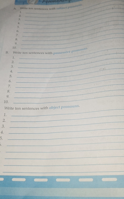 Write ten sentences with subject pronouns. 
1._ 
_ 
2._ 
3._ 
4._ 
_ 
5. 
6. 
7. 
8. 
9. 
_ 
_ 
10._ 
B. Write ten sentences with possessive pronouns. 
1._ 
_ 
2._ 
3. 
4. 
_ 
5. 
_ 
_ 
6. 
_ 
_ 
7. 
8. 
9. 
10. 
_ 
Write ten sentences with object pronouns. 
1._ 
2._ 
_ 
3. 
_ 
4. 
_ 
5. 
_ 
_ 
_ 
_