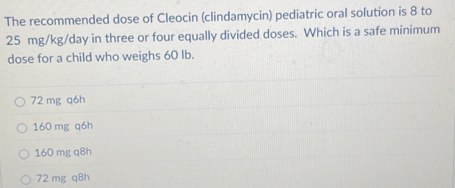 The recommended dose of Cleocin (clindamycin) pediatric oral solution is 8 to
25 mg/kg/day in three or four equally divided doses. Which is a safe minimum
dose for a child who weighs 60 Ib.
72 mg q6h
160 mg q6h
160 mg q8h
72 mg q8h