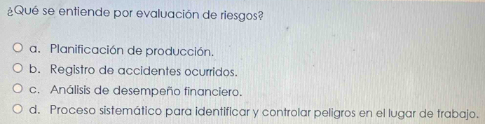 ¿Qué se entiende por evaluación de riesgos?
a. Planificación de producción.
b. Registro de accidentes ocurridos.
c. Análisis de desempeño financiero.
d. Proceso sistemático para identificar y controlar peligros en el lugar de trabajo.