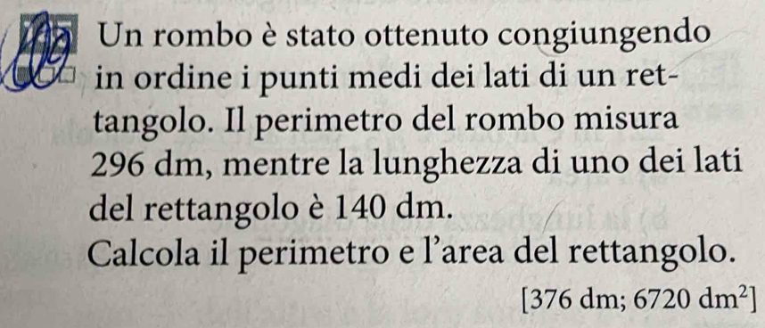 Un rombo è stato ottenuto congiungendo 
in ordine i punti medi dei lati di un ret- 
tangolo. Il perimetro del rombo misura
296 dm, mentre la lunghezza di uno dei lati 
del rettangolo è 140 dm. 
Calcola il perimetro e l’area del rettangolo. 
[376 c dr n; 6720dm^2]