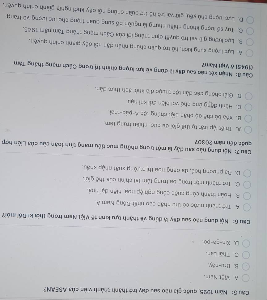 Năm 1995, quốc gia nào sau đây trở thành thành viên của ASEAN?
A. Việt Nam.
B. Bru-nây.
C. Thái Lan.
D. Xin-ga-po.
Câu 6: Nội dung nào sau đây là đúng về thành tựu kinh tế Việt Nam trong thời kì Đổi mới?
A. Trở thành nước có thu nhập cao nhất Đông Nam Á.
B. Hoàn thành công cuộc công nghiệp hoá, hiện đại hoá.
C. Trở thành một trong ba trung tâm tài chính của thế giới.
D. Đa phương hoá, đa dạng hoá thị trường xuất nhập khẩu.
Câu 7: Nội dung nào sau đây là một trong những mục tiêu mang tính toàn cầu của Liên hợp
quốc đến năm 2030?
A. Thiết lập trật tự thế giới đa cực, nhiều trung tâm.
B. Xóa bỏ chế độ phân biệt chủng tộc A-pác-thai.
C. Hành động ứng phó với biến đổi khí hậu.
D. Giải phóng các dân tộc thuộc địa khỏi ách thực dân.
Câu 8: Nhận xét nào sau đây là đúng về lực lượng chính trị trong Cách mạng tháng Tám
1945) ở Việt Nam?
A. Lực lượng xung kích, hỗ trợ quần chúng nhân dân nổi dậy giành chính quyền.
B. Lực lượng giữ vai trò quyết định thắng lợi của Cách mạng tháng Tám năm 1945.
C. Tuy số lượng không nhiều nhưng là nguồn bổ sung quan trọng cho lực lượng vũ trang.
D. Lực lượng chủ yếu, giữ vai trò hỗ trợ quần chúng nổi dậy khởi nghĩa giành chính quyền.