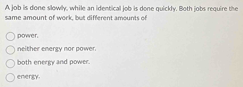 A job is done slowly, while an identical job is done quickly. Both jobs require the
same amount of work, but different amounts of
power.
neither energy nor power.
both energy and power.
energy.