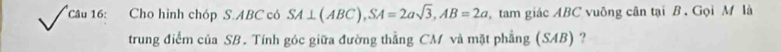 Cho hình chóp S. ABC có SA⊥ (ABC), SA=2asqrt(3), AB=2a tam giác ABC vuông cân tại B. Gọi M là 
trung điểm của SB. Tính góc giữa đường thẳng CM và mặt phẳng (SAB) ?