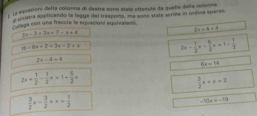 Le equazioni della colonna di destra sono state ottenute da quelle della colonna 
di sinistra applicando la legge del trasporto, ma sono state scritte in ordine sparso. 
Collega con una freccia le equazioni equivalenti.
2x-3+3x=7-x+4
2x=4+4
15-6x+2=3x-2+x
2x- 1/2 x- 5/2 x=1- 1/2 
2x-4=4
6x=14
2x+ 1/2 - 1/2 x=1+ 5/2 x
 3/2 x+x=2
 3/2 x- 3/2 +x= 1/2 
-10x=-19