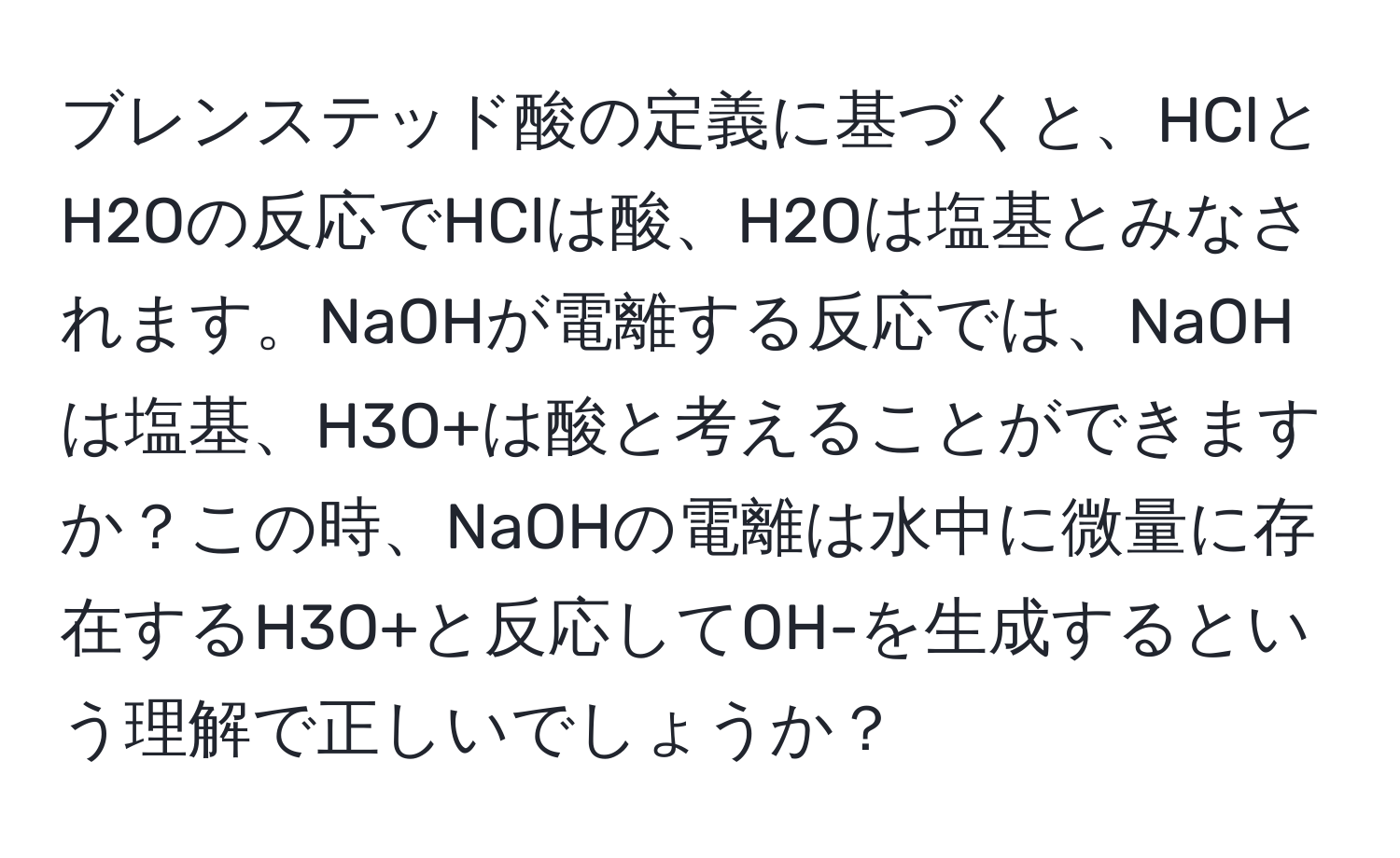 ブレンステッド酸の定義に基づくと、HClとH2Oの反応でHClは酸、H2Oは塩基とみなされます。NaOHが電離する反応では、NaOHは塩基、H3O+は酸と考えることができますか？この時、NaOHの電離は水中に微量に存在するH3O+と反応してOH-を生成するという理解で正しいでしょうか？