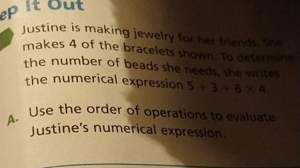 ep It out 
Justine is making jewelry for her friends. She 
makes 4 of the bracelets shown. To determine 
the number of beads she needs, she writes 
the numerical expression 5+3+6* 4. 
A. Use the order of operations to evaluate 
Justine’s numerical expression.