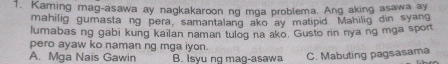 Kaming mag-asawa ay nagkakaroon ng mga problema. Ang aking asawa ay
mahilig gumasta ng pera, samantalang ako ay matipid. Mahilig din syang
lumabas ng gabi kung kailan naman tulog na ako. Gusto rin nya ng mga sport
pero ayaw ko naman ng mga iyon.
A. Mga Nais Gawin B. Isyu ng mag-asawa C. Mabuting pagsasama