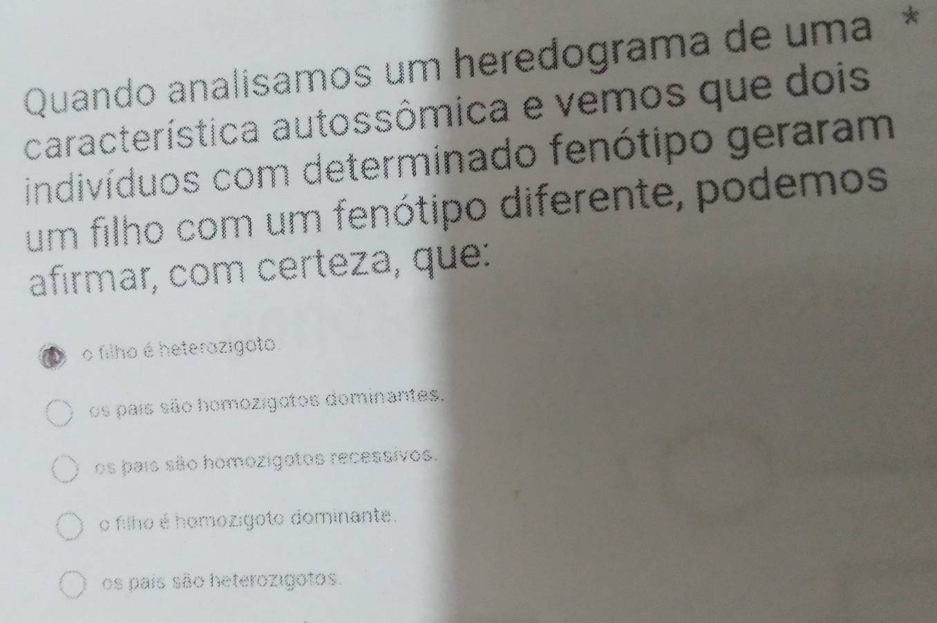 Quando analisamos um heredograma de uma *
característica autossômica e vemos que dois
indivíduos com determinado fenótipo geraram
um filho com um fenótipo diferente, podemos
afirmar, com certeza, que:
o filho é heterazigato.
os país são homozigotos dominantes.
os pais são homozígatos recessivos.
o filho é homozígoto dominante.
os país são heterozigotos.