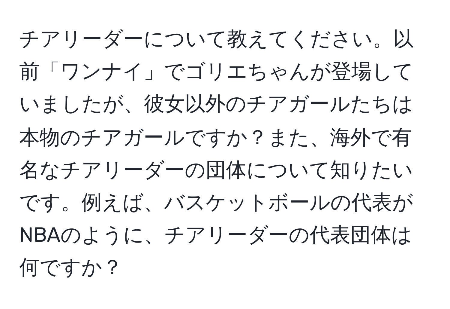 チアリーダーについて教えてください。以前「ワンナイ」でゴリエちゃんが登場していましたが、彼女以外のチアガールたちは本物のチアガールですか？また、海外で有名なチアリーダーの団体について知りたいです。例えば、バスケットボールの代表がNBAのように、チアリーダーの代表団体は何ですか？