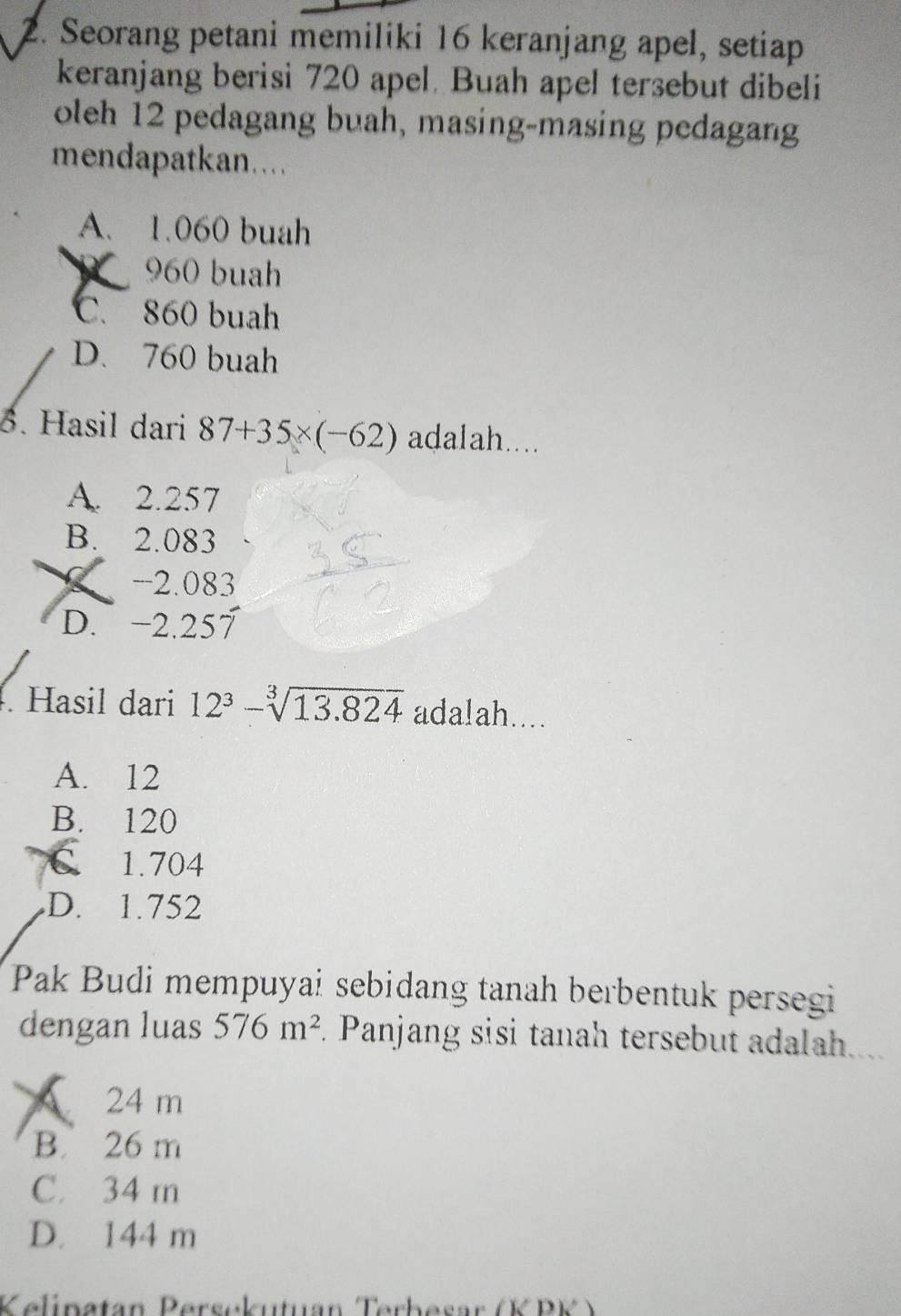 Seorang petani memiliki 16 keranjang apel, setiap
keranjang berisi 720 apel. Buah apel tersebut dibeli
oleh 12 pedagang buah, masing-masing pedagang
mendapatkan..
A. 1.060 buah
960 buah
C. 860 buah
D. 760 buah
3. Hasil dari 87+35* (-62) adalah....
A. 2.257
B. 2.083
-2.083
D. −2.257. Hasil dari 12^3-sqrt[3](13.824) ada!ah....
A. 12
B. 120
a C. 1.704
D. 1.752
Pak Budi mempuyai sebidang tanah berbentuk persegi
dengan luas 576m^2. Panjang sisi tanah tersebut adalah....
24 m
B. 26 m
C. 34 m
D. 144 m
Kelinatan Persckutuan Terbesar (K PK )