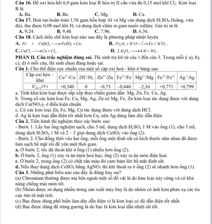 Để oxi hóa hết 6,0 gam kim loại R hóa trị II cần vừa đủ 0,15 mol khí Cl_2. Kim loại
R là
A. Ba. B. Be. C. Mg. D. Ca.
Câu 17. Hoà tan hoàn toàn 1,56 gam hỗn hợp Al và Mg vào dung dịch H_2SO_4 (loãng, vừa
đủ), thu được 0,08 mol khí H_2 và dung dịch chứa m gam muối sulfate. Giá trị m là
A. 9,24. B. 9,40. C. 7,96. D. 6,36.
Câu 18. Cách diều chế kim loại nào sau đây là phương pháp nhiệt luyện
A. Fe+CuSO_4to FeSO_4+Cu. B. Fe_2O_3+3COxrightarrow iFe+3CO_2.
C. CuCl_2to Cu+Cl_2. D. 2Al_2O_3to 4Al+3O_2.
PHÀN II. Câu trắc nghiệm đúng sai. Thí sinh trả lời từ câu 1 đến câu 3. Trong mỗi ý a), b),
c), d) ở mỗi câu, thí sinh chọn đúng hoặc sai.
Câu 1. Cho thế điện cực chuẩn của một số cặp oxi hoá - khử ở bảng sau:
a. Tính khử kim loại được sắp xếp theo chiều giảm dẫn: Mg, Zn, Fe, Cu, Ag.
b. Trong số các kim loại Fe, Cu, Mg, Ag, Zn có Mg, Fe, Zn kim loại tác dụng được với dung
dịch Cu(NO_3): ở điều kiện chuân.
c. Có các kim loại Zn, Fe, Mg, Cụ tác dụng được với dung dịch HCl.
d. Ag là kim loại dẫn điện tốt nhất hơn Cu, nên Ag dùng làm dây dẫn điện.
Câu 2. Tiến hành thí nghiệm theo các bước sau:
- Bước 1. Lấy hai ổng nghiệm sạch, cho 3 mL dung dịch H_2SO_4 1 M vào ống (1), cho 3 mL
dung dịch H_2SO_41M và 2 - 3 giọt dung dịch CuSO_4 vào ống (2).
- Bước 2. Cho đồng thời vào hai ổng, mỗi ống một đinh sắt có kích thước như nhau đã được
làm sạch bể mặt rồi đề yên một thời gian.
a. Ở bước 2, tốc độ thoát khí ở ống (1) nhiều hơn ống (2).
b. Ở bước 2, ổng (1) xảy ra ăn mòn hoá học, ổng (2) xảy ra ăn mòn điện hoá.
c. Ở bước 2, trong ống (2) có chất rắn màu đỏ cam bám lên bề mặt đinh sắt.
d. Nếu thay dung dịch CuSO_4 bằng AgNO_3 thì khí thoát ra ở ổng (2) sẽ nhanh hơn ống (1).
Câu 3. Những phát biểu nào sau đây là đúng hay sai?
(a) Chromium thường được mạ bên ngoài một số đồ vật là do kim loại này cứng và có khả
năng chống mài mòn tốt.
(b) Nhôm được sử dụng nhiều trong sản xuất máy bay là do nhôm có ánh kim phản xạ các tia
cực tím từ mặt trời.
(c) Bạc được dùng phổ biến làm dây dẫn điện vì là kim loại có độ dẫn điện tốt nhất.
(d) Bạc được dùng để tráng gương là do bạc là kim loại dẫn nhiệt rất tốt.