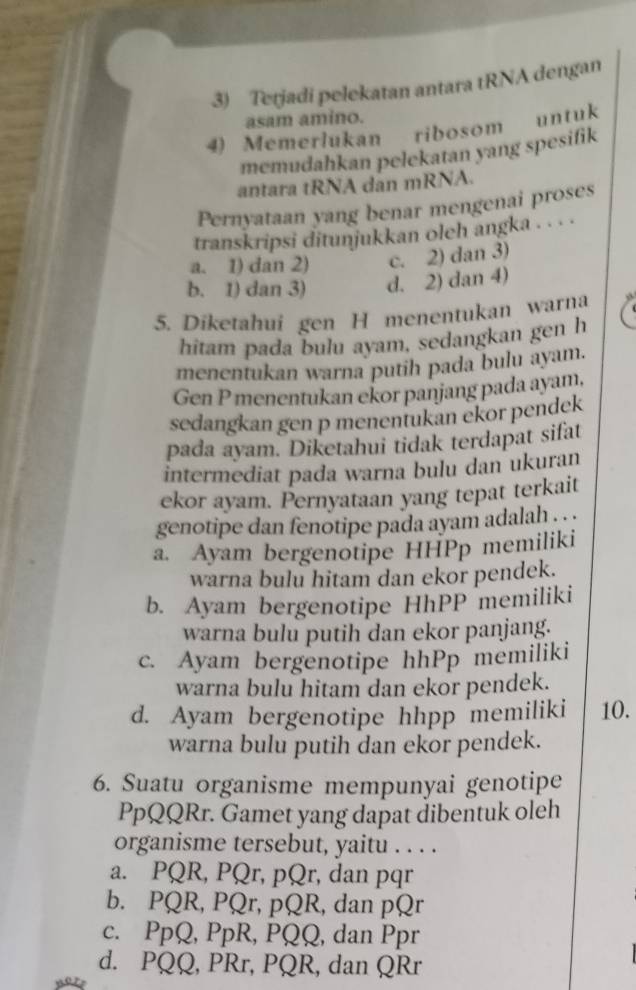 Tetjadi pelekatan antara tRNA dengan
asam amino.
4) Memerlukan ribosom untuk
memudahkan pelekatan yang spesifik
antara tRNA dan mRNA.
Pernyataan yang benar mengenai proses
transkripsi ditunjukkan oleh angka . . . .
a. 1) dan 2) c. 2) dan 3)
b. 1) dan 3) d. 2) dan 4)
5. Diketahui gen H menentukan warna
hitam pada bulu ayam, sedangkan gen h
menentukan warna putih pada bulu ayam.
Gen P menentukan ekor panjang pada ayam,
sedangkan gen p menentukan ekor pendek
pada ayam. Diketahui tidak terdapat sifat
intermediat pada warna bulu dan ukuran
ekor ayam. Pernyataan yang tepat terkait
genotipe dan fenotipe pada ayam adalah .. . .
a. Ayam bergenotipe HHPp memiliki
warna bulu hitam dan ekor pendek.
b. Ayam bergenotipe HhPP memiliki
warna bulu putih dan ekor panjang.
c. Ayam bergenotipe hhPp memiliki
warna bulu hitam dan ekor pendek.
d. Ayam bergenotipe hhpp memiliki 10.
warna bulu putih dan ekor pendek.
6. Suatu organisme mempunyai genotipe
PpQQRr. Gamet yang dapat dibentuk oleh
organisme tersebut, yaitu . . . .
a. PQR, PQr, pQr, dan pqr
b. PQR, PQr, pQR, dan pQr
c. PpQ, PpR, PQQ, dan Ppr
d. PQQ, PRr, PQR, dan QRr