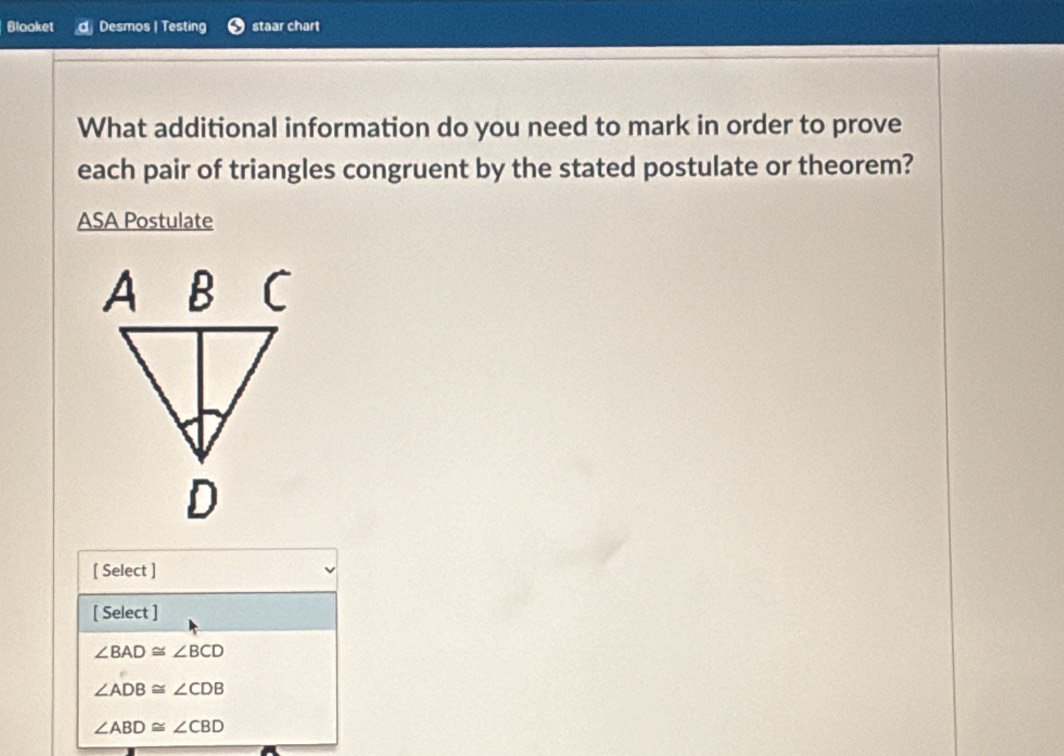 Blooket Desmos | Testing staar chart
What additional information do you need to mark in order to prove
each pair of triangles congruent by the stated postulate or theorem?
ASA Postulate
[ Select ]
[ Select ]
∠ BAD≌ ∠ BCD
∠ ADB≌ ∠ CDB
∠ ABD≌ ∠ CBD